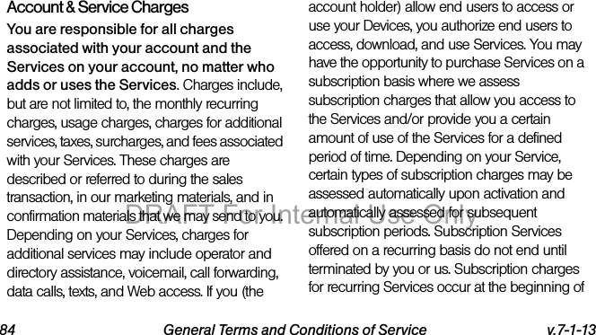 84 General Terms and Conditions of Service v.7-1-13Account & Service ChargesYou are responsible for all charges associated with your account and the Services on your account, no matter who adds or uses the Services. Charges include, but are not limited to, the monthly recurring charges, usage charges, charges for additional services, taxes, surcharges, and fees associated with your Services. These charges are described or referred to during the sales transaction, in our marketing materials, and in confirmation materials that we may send to you. Depending on your Services, charges for additional services may include operator and directory assistance, voicemail, call forwarding, data calls, texts, and Web access. If you (the account holder) allow end users to access or use your Devices, you authorize end users to access, download, and use Services. You may have the opportunity to purchase Services on a subscription basis where we assess subscription charges that allow you access to the Services and/or provide you a certain amount of use of the Services for a defined period of time. Depending on your Service, certain types of subscription charges may be assessed automatically upon activation and automatically assessed for subsequent subscription periods. Subscription Services offered on a recurring basis do not end until terminated by you or us. Subscription charges for recurring Services occur at the beginning of DRAFT For Internal Use Only