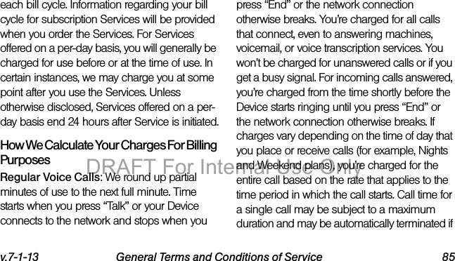 v.7-1-13 General Terms and Conditions of Service 85each bill cycle. Information regarding your bill cycle for subscription Services will be provided when you order the Services. For Services offered on a per-day basis, you will generally be charged for use before or at the time of use. In certain instances, we may charge you at some point after you use the Services. Unless otherwise disclosed, Services offered on a per-day basis end 24 hours after Service is initiated.How We Calculate Your Charges For Billing PurposesRegular Voice Calls: We round up partial minutes of use to the next full minute. Time starts when you press “Talk” or your Device connects to the network and stops when you press “End” or the network connection otherwise breaks. You’re charged for all calls that connect, even to answering machines, voicemail, or voice transcription services. You won’t be charged for unanswered calls or if you get a busy signal. For incoming calls answered, you’re charged from the time shortly before the Device starts ringing until you press “End” or the network connection otherwise breaks. If charges vary depending on the time of day that you place or receive calls (for example, Nights and Weekend plans), you’re charged for the entire call based on the rate that applies to the time period in which the call starts. Call time for a single call may be subject to a maximum duration and may be automatically terminated if DRAFT For Internal Use Only