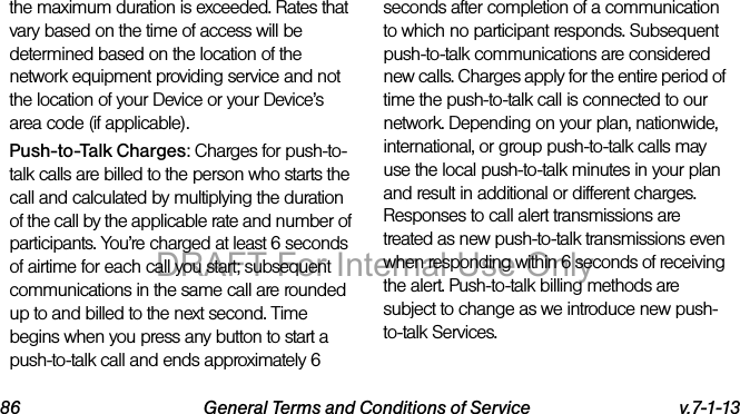 86 General Terms and Conditions of Service v.7-1-13the maximum duration is exceeded. Rates that vary based on the time of access will be determined based on the location of the network equipment providing service and not the location of your Device or your Device’s area code (if applicable).Push-to-Talk Charges: Charges for push-to-talk calls are billed to the person who starts the call and calculated by multiplying the duration of the call by the applicable rate and number of participants. You’re charged at least 6 seconds of airtime for each call you start; subsequent communications in the same call are rounded up to and billed to the next second. Time begins when you press any button to start a push-to-talk call and ends approximately 6 seconds after completion of a communication to which no participant responds. Subsequent push-to-talk communications are considered new calls. Charges apply for the entire period of time the push-to-talk call is connected to our network. Depending on your plan, nationwide, international, or group push-to-talk calls may use the local push-to-talk minutes in your plan and result in additional or different charges. Responses to call alert transmissions are treated as new push-to-talk transmissions even when responding within 6 seconds of receiving the alert. Push-to-talk billing methods are subject to change as we introduce new push-to-talk Services.DRAFT For Internal Use Only
