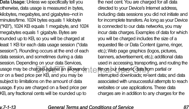v.7-1-13 General Terms and Conditions of Service 87Data Usage: Unless we specifically tell you otherwise, data usage is measured in bytes, kilobytes, megabytes, and gigabytes—not in minutes/time. 1024 bytes equals 1 kilobyte (“KB”), 1024 KB equals 1 megabyte, and 1024 megabytes equals 1 gigabyte. Bytes are rounded up to KB, so you will be charged at least 1 KB for each data usage session (“data session”). Rounding occurs at the end of each data session, and sometimes during a data session. Depending on your data Services, usage may be charged against an allowance or on a fixed price per KB, and you may be subject to limitations on the amount of data usage. If you are charged on a fixed price per KB, any fractional cents will be rounded up to the next cent. You are charged for all data directed to your Device’s Internet address, including data sessions you did not initiate and for incomplete transfers. As long as your Device is connected to our data networks, you may incur data charges. Examples of data for which you will be charged includes the size of a requested file or Data Content (game, ringer, etc.); Web page graphics (logos, pictures, banners, advertisement, etc.); additional data used in accessing, transporting, and routing the file on our network; data from partial or interrupted downloads; re-sent data; and data associated with unsuccessful attempts to reach websites or use applications. These data charges are in addition to any charges for the DRAFT For Internal Use Only