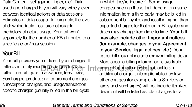 88 General Terms and Conditions of Service v.7-1-13Data Content itself (game, ringer, etc.). Data used and charged to you will vary widely, even between identical actions or data sessions. Estimates of data usage—for example, the size of downloadable files—are not reliable predictors of actual usage. Your bill won’t separately list the number of KB attributed to a specific action/data session.Your BillYour bill provides you notice of your charges. It reflects monthly recurring charges (usually billed one bill cycle in advance), fees, taxes, Surcharges, product and equipment charges, subscription charges, and usage/transaction specific charges (usually billed in the bill cycle in which they’re incurred). Some usage charges, such as those that depend on usage information from a third party, may be billed in subsequent bill cycles and result in higher than expected charges for that month. Bill cycles and dates may change from time to time. Your bill may also include other important notices (for example, changes to your Agreement, to your Service, legal notices, etc.). Your paper bill may not include itemized billing detail. More specific billing information is available online. Paper bills may be subject to an additional charge. Unless prohibited by law, other charges (for example, data Services or taxes and surcharges) will not include itemized detail but will be listed as total charges for a DRAFT For Internal Use Only