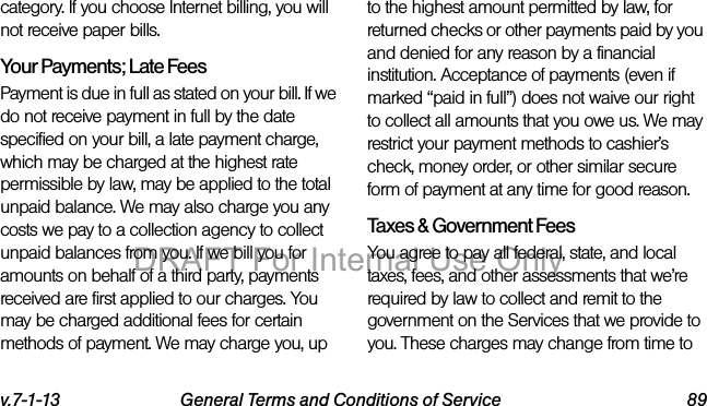 v.7-1-13 General Terms and Conditions of Service 89category. If you choose Internet billing, you will not receive paper bills.Your Payments; Late Fees Payment is due in full as stated on your bill. If we do not receive payment in full by the date specified on your bill, a late payment charge, which may be charged at the highest rate permissible by law, may be applied to the total unpaid balance. We may also charge you any costs we pay to a collection agency to collect unpaid balances from you. If we bill you for amounts on behalf of a third party, payments received are first applied to our charges. You may be charged additional fees for certain methods of payment. We may charge you, up to the highest amount permitted by law, for returned checks or other payments paid by you and denied for any reason by a financial institution. Acceptance of payments (even if marked “paid in full”) does not waive our right to collect all amounts that you owe us. We may restrict your payment methods to cashier’s check, money order, or other similar secure form of payment at any time for good reason.Taxes & Government Fees You agree to pay all federal, state, and local taxes, fees, and other assessments that we’re required by law to collect and remit to the government on the Services that we provide to you. These charges may change from time to DRAFT For Internal Use Only
