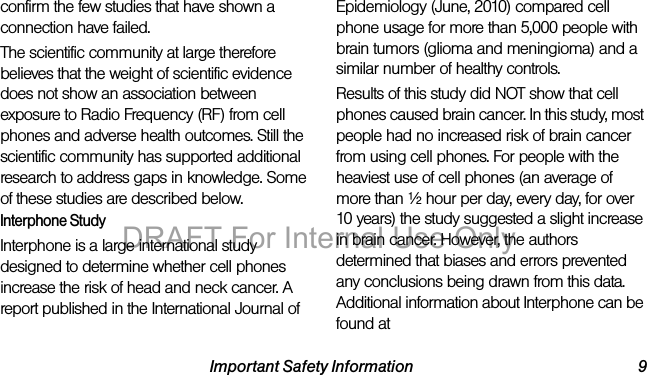 Important Safety Information 9confirm the few studies that have shown a connection have failed.The scientific community at large therefore believes that the weight of scientific evidence does not show an association between exposure to Radio Frequency (RF) from cell phones and adverse health outcomes. Still the scientific community has supported additional research to address gaps in knowledge. Some of these studies are described below.Interphone StudyInterphone is a large international study designed to determine whether cell phones increase the risk of head and neck cancer. A report published in the International Journal of Epidemiology (June, 2010) compared cell phone usage for more than 5,000 people with brain tumors (glioma and meningioma) and a similar number of healthy controls.Results of this study did NOT show that cell phones caused brain cancer. In this study, most people had no increased risk of brain cancer from using cell phones. For people with the heaviest use of cell phones (an average of more than ½ hour per day, every day, for over 10 years) the study suggested a slight increase in brain cancer. However, the authors determined that biases and errors prevented any conclusions being drawn from this data. Additional information about Interphone can be found at DRAFT For Internal Use Only