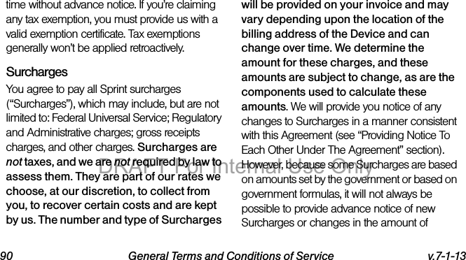 90 General Terms and Conditions of Service v.7-1-13time without advance notice. If you’re claiming any tax exemption, you must provide us with a valid exemption certificate. Tax exemptions generally won’t be applied retroactively.Surcharges You agree to pay all Sprint surcharges (“Surcharges”), which may include, but are not limited to: Federal Universal Service; Regulatory and Administrative charges; gross receipts charges, and other charges. Surcharges are not taxes, and we are not required by law to assess them. They are part of our rates we choose, at our discretion, to collect from you, to recover certain costs and are kept by us. The number and type of Surcharges will be provided on your invoice and may vary depending upon the location of the billing address of the Device and can change over time. We determine the amount for these charges, and these amounts are subject to change, as are the components used to calculate these amounts. We will provide you notice of any changes to Surcharges in a manner consistent with this Agreement (see “Providing Notice To Each Other Under The Agreement” section). However, because some Surcharges are based on amounts set by the government or based on government formulas, it will not always be possible to provide advance notice of new Surcharges or changes in the amount of DRAFT For Internal Use Only