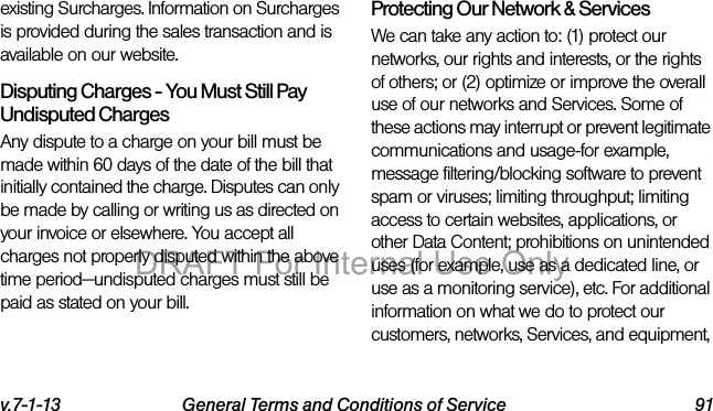 v.7-1-13 General Terms and Conditions of Service 91existing Surcharges. Information on Surcharges is provided during the sales transaction and is available on our website.Disputing Charges - You Must Still Pay Undisputed Charges Any dispute to a charge on your bill must be made within 60 days of the date of the bill that initially contained the charge. Disputes can only be made by calling or writing us as directed on your invoice or elsewhere. You accept all charges not properly disputed within the above time period—undisputed charges must still be paid as stated on your bill.Protecting Our Network & Services We can take any action to: (1) protect our networks, our rights and interests, or the rights of others; or (2) optimize or improve the overall use of our networks and Services. Some of these actions may interrupt or prevent legitimate communications and usage-for example, message filtering/blocking software to prevent spam or viruses; limiting throughput; limiting access to certain websites, applications, or other Data Content; prohibitions on unintended uses (for example, use as a dedicated line, or use as a monitoring service), etc. For additional information on what we do to protect our customers, networks, Services, and equipment, DRAFT For Internal Use Only