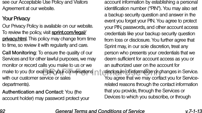 92 General Terms and Conditions of Service v.7-1-13see our Acceptable Use Policy and Visitors Agreement at our website.Your Privacy Our Privacy Policy is available on our website. To review the policy, visit sprint.com/legal/privacy.html. This policy may change from time to time, so review it with regularity and care. Call Monitoring: To ensure the quality of our Services and for other lawful purposes, we may monitor or record calls you make to us or we make to you (for example, your conversations with our customer service or sales departments).Authentication and Contact: You (the account holder) may password protect your account information by establishing a personal identification number (“PIN”). You may also set a backup security question and answer in the event you forget your PIN. You agree to protect your PIN, passwords, and other account access credentials like your backup security question from loss or disclosure. You further agree that Sprint may, in our sole discretion, treat any person who presents your credentials that we deem sufficient for account access as you or an authorized user on the account for disclosure of information or changes in Service. You agree that we may contact you for Service-related reasons through the contact information that you provide, through the Services or Devices to which you subscribe, or through DRAFT For Internal Use Only