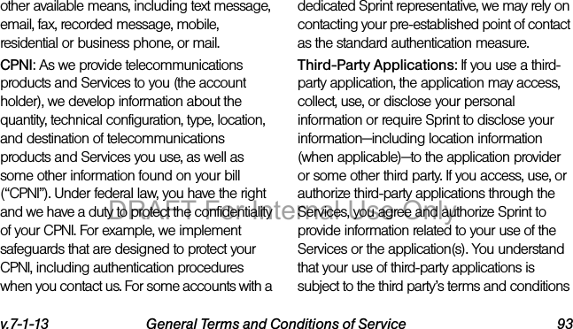v.7-1-13 General Terms and Conditions of Service 93other available means, including text message, email, fax, recorded message, mobile, residential or business phone, or mail.CPNI: As we provide telecommunications products and Services to you (the account holder), we develop information about the quantity, technical configuration, type, location, and destination of telecommunications products and Services you use, as well as some other information found on your bill (“CPNI”). Under federal law, you have the right and we have a duty to protect the confidentiality of your CPNI. For example, we implement safeguards that are designed to protect your CPNI, including authentication procedures when you contact us. For some accounts with a dedicated Sprint representative, we may rely on contacting your pre-established point of contact as the standard authentication measure.Third-Party Applications: If you use a third-party application, the application may access, collect, use, or disclose your personal information or require Sprint to disclose your information—including location information (when applicable)—to the application provider or some other third party. If you access, use, or authorize third-party applications through the Services, you agree and authorize Sprint to provide information related to your use of the Services or the application(s). You understand that your use of third-party applications is subject to the third party’s terms and conditions DRAFT For Internal Use Only