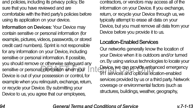 94 General Terms and Conditions of Service v.7-1-13and policies, including its privacy policy. Be sure that you have reviewed and are comfortable with the third party’s policies before using its application on your device.Information on Devices: Your Device may contain sensitive or personal information (for example, pictures, videos, passwords, or stored credit card numbers). Sprint is not responsible for any information on your Device, including sensitive or personal information. If possible, you should remove or otherwise safeguard any sensitive or personal information when your Device is out of your possession or control, for example when you relinquish, exchange, return, or recycle your Device. By submitting your Device to us, you agree that our employees, contractors, or vendors may access all of the information on your Device. If you exchange, return, or recycle your Device through us, we typically attempt to erase all data on your Device, but you must remove all data from your Device before you provide it to us.Location-Enabled Services Our networks generally know the location of your Device when it is outdoors and/or turned on. By using various technologies to locate your Device, we can provide enhanced emergency 911 services and optional location-enabled services provided by us or a third party. Network coverage or environmental factors (such as structures, buildings, weather, geography, DRAFT For Internal Use Only
