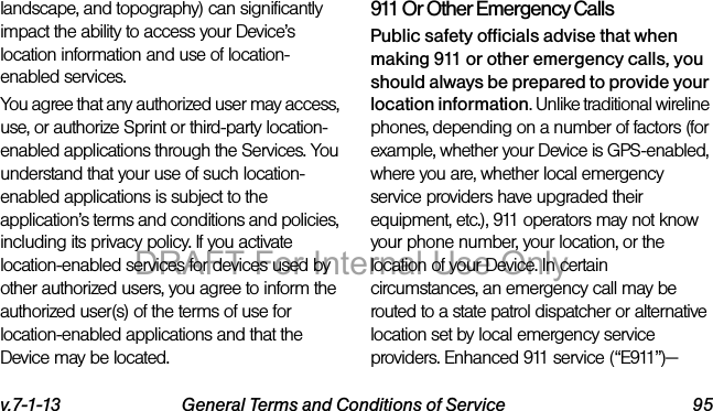 v.7-1-13 General Terms and Conditions of Service 95landscape, and topography) can significantly impact the ability to access your Device’s location information and use of location-enabled services.You agree that any authorized user may access, use, or authorize Sprint or third-party location-enabled applications through the Services. You understand that your use of such location-enabled applications is subject to the application’s terms and conditions and policies, including its privacy policy. If you activate location-enabled services for devices used by other authorized users, you agree to inform the authorized user(s) of the terms of use for location-enabled applications and that the Device may be located.911 Or Other Emergency Calls Public safety officials advise that when making 911 or other emergency calls, you should always be prepared to provide your location information. Unlike traditional wireline phones, depending on a number of factors (for example, whether your Device is GPS-enabled, where you are, whether local emergency service providers have upgraded their equipment, etc.), 911 operators may not know your phone number, your location, or the location of your Device. In certain circumstances, an emergency call may be routed to a state patrol dispatcher or alternative location set by local emergency service providers. Enhanced 911 service (“E911”)—DRAFT For Internal Use Only