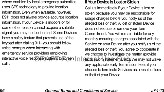 96 General Terms and Conditions of Service v.7-1-13where enabled by local emergency authorities—uses GPS technology to provide location information. Even when available, however, E911 does not always provide accurate location information. If your Device is indoors or for some other reason cannot acquire a satellite signal, you may not be located. Some Devices have a safety feature that prevents use of the keypad after dialing 911—you should follow voice prompts when interacting with emergency service providers employing interactive voice response systems to screen calls.If Your Device Is Lost or Stolen Call us immediately if your Device is lost or stolen because you may be responsible for usage charges before you notify us of the alleged loss or theft. A lost or stolen Device does not reduce or remove your Term Commitment. You will remain liable for any monthly recurring charges associated with the Service on your Device after you notify us of the alleged loss or theft. You agree to cooperate if we choose to investigate the matter (provide facts, sworn statements, etc.). We may not waive any applicable Early Termination Fees if you choose to terminate Services as a result of loss or theft of your Device.DRAFT For Internal Use Only