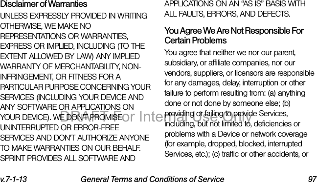 v.7-1-13 General Terms and Conditions of Service 97Disclaimer of Warranties UNLESS EXPRESSLY PROVIDED IN WRITING OTHERWISE, WE MAKE NO REPRESENTATIONS OR WARRANTIES, EXPRESS OR IMPLIED, INCLUDING (TO THE EXTENT ALLOWED BY LAW) ANY IMPLIED WARRANTY OF MERCHANTABILITY, NON-INFRINGEMENT, OR FITNESS FOR A PARTICULAR PURPOSE CONCERNING YOUR SERVICES (INCLUDING YOUR DEVICE AND ANY SOFTWARE OR APPLICATIONS ON YOUR DEVICE). WE DON’T PROMISE UNINTERRUPTED OR ERROR-FREE SERVICES AND DON’T AUTHORIZE ANYONE TO MAKE WARRANTIES ON OUR BEHALF. SPRINT PROVIDES ALL SOFTWARE AND APPLICATIONS ON AN “AS IS” BASIS WITH ALL FAULTS, ERRORS, AND DEFECTS.You Agree We Are Not Responsible For Certain Problems You agree that neither we nor our parent, subsidiary, or affiliate companies, nor our vendors, suppliers, or licensors are responsible for any damages, delay, interruption or other failure to perform resulting from: (a) anything done or not done by someone else; (b) providing or failing to provide Services, including, but not limited to, deficiencies or problems with a Device or network coverage (for example, dropped, blocked, interrupted Services, etc.); (c) traffic or other accidents, or DRAFT For Internal Use Only