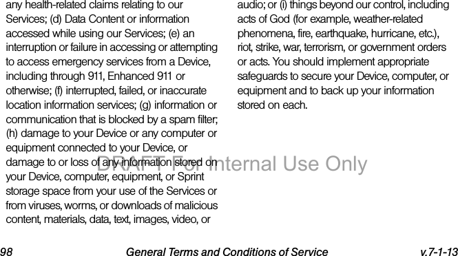 98 General Terms and Conditions of Service v.7-1-13any health-related claims relating to our Services; (d) Data Content or information accessed while using our Services; (e) an interruption or failure in accessing or attempting to access emergency services from a Device, including through 911, Enhanced 911 or otherwise; (f) interrupted, failed, or inaccurate location information services; (g) information or communication that is blocked by a spam filter; (h) damage to your Device or any computer or equipment connected to your Device, or damage to or loss of any information stored on your Device, computer, equipment, or Sprint storage space from your use of the Services or from viruses, worms, or downloads of malicious content, materials, data, text, images, video, or audio; or (i) things beyond our control, including acts of God (for example, weather-related phenomena, fire, earthquake, hurricane, etc.), riot, strike, war, terrorism, or government orders or acts. You should implement appropriate safeguards to secure your Device, computer, or equipment and to back up your information stored on each.DRAFT For Internal Use Only