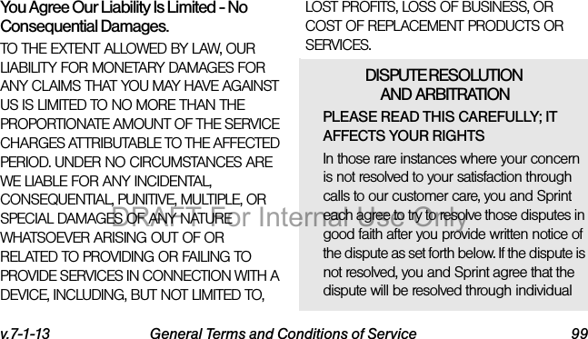 v.7-1-13 General Terms and Conditions of Service 99You Agree Our Liability Is Limited - No Consequential Damages.TO THE EXTENT ALLOWED BY LAW, OUR LIABILITY FOR MONETARY DAMAGES FOR ANY CLAIMS THAT YOU MAY HAVE AGAINST US IS LIMITED TO NO MORE THAN THE PROPORTIONATE AMOUNT OF THE SERVICE CHARGES ATTRIBUTABLE TO THE AFFECTED PERIOD. UNDER NO CIRCUMSTANCES ARE WE LIABLE FOR ANY INCIDENTAL, CONSEQUENTIAL, PUNITIVE, MULTIPLE, OR SPECIAL DAMAGES OF ANY NATURE WHATSOEVER ARISING OUT OF OR RELATED TO PROVIDING OR FAILING TO PROVIDE SERVICES IN CONNECTION WITH A DEVICE, INCLUDING, BUT NOT LIMITED TO, LOST PROFITS, LOSS OF BUSINESS, OR COST OF REPLACEMENT PRODUCTS OR SERVICES.DISPUTE RESOLUTION AND ARBITRATIONPLEASE READ THIS CAREFULLY; IT AFFECTS YOUR RIGHTSIn those rare instances where your concern is not resolved to your satisfaction through calls to our customer care, you and Sprint each agree to try to resolve those disputes in good faith after you provide written notice of the dispute as set forth below. If the dispute is not resolved, you and Sprint agree that the dispute will be resolved through individual DRAFT For Internal Use Only