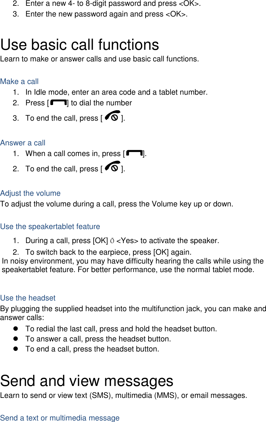 2.  Enter a new 4- to 8-digit password and press &lt;OK&gt;. 3.  Enter the new password again and press &lt;OK&gt;.  Use basic call functions Learn to make or answer calls and use basic call functions.  Make a call 1.  In Idle mode, enter an area code and a tablet number. 2.  Press [ ] to dial the number 3.  To end the call, press [ ].    Answer a call 1.  When a call comes in, press [ ]. 2.  To end the call, press [ ].  Adjust the volume To adjust the volume during a call, press the Volume key up or down.  Use the speakertablet feature 1.  During a call, press [OK] Õ &lt;Yes&gt; to activate the speaker. 2.  To switch back to the earpiece, press [OK] again. In noisy environment, you may have difficulty hearing the calls while using the speakertablet feature. For better performance, use the normal tablet mode.  Use the headset By plugging the supplied headset into the multifunction jack, you can make and answer calls:   To redial the last call, press and hold the headset button.   To answer a call, press the headset button.   To end a call, press the headset button.  Send and view messages Learn to send or view text (SMS), multimedia (MMS), or email messages.  Send a text or multimedia message 
