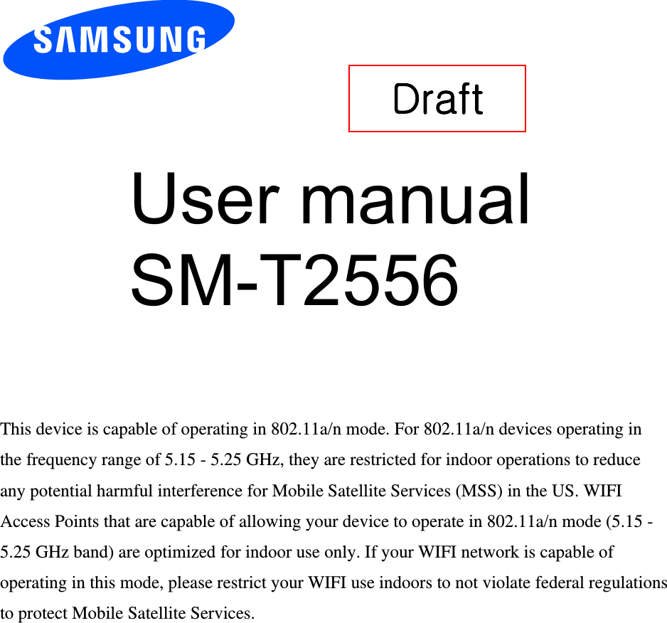User manual           SM-T2556 This device is capable of operating in 802.11a/n mode. For 802.11a/n devices operating in the frequency range of 5.15 - 5.25 GHz, they are restricted for indoor operations to reduce any potential harmful interference for Mobile Satellite Services (MSS) in the US. WIFI Access Points that are capable of allowing your device to operate in 802.11a/n mode (5.15 - 5.25 GHz band) are optimized for indoor use only. If your WIFI network is capable of operating in this mode, please restrict your WIFI use indoors to not violate federal regulations to protect Mobile Satellite Services. Draft 