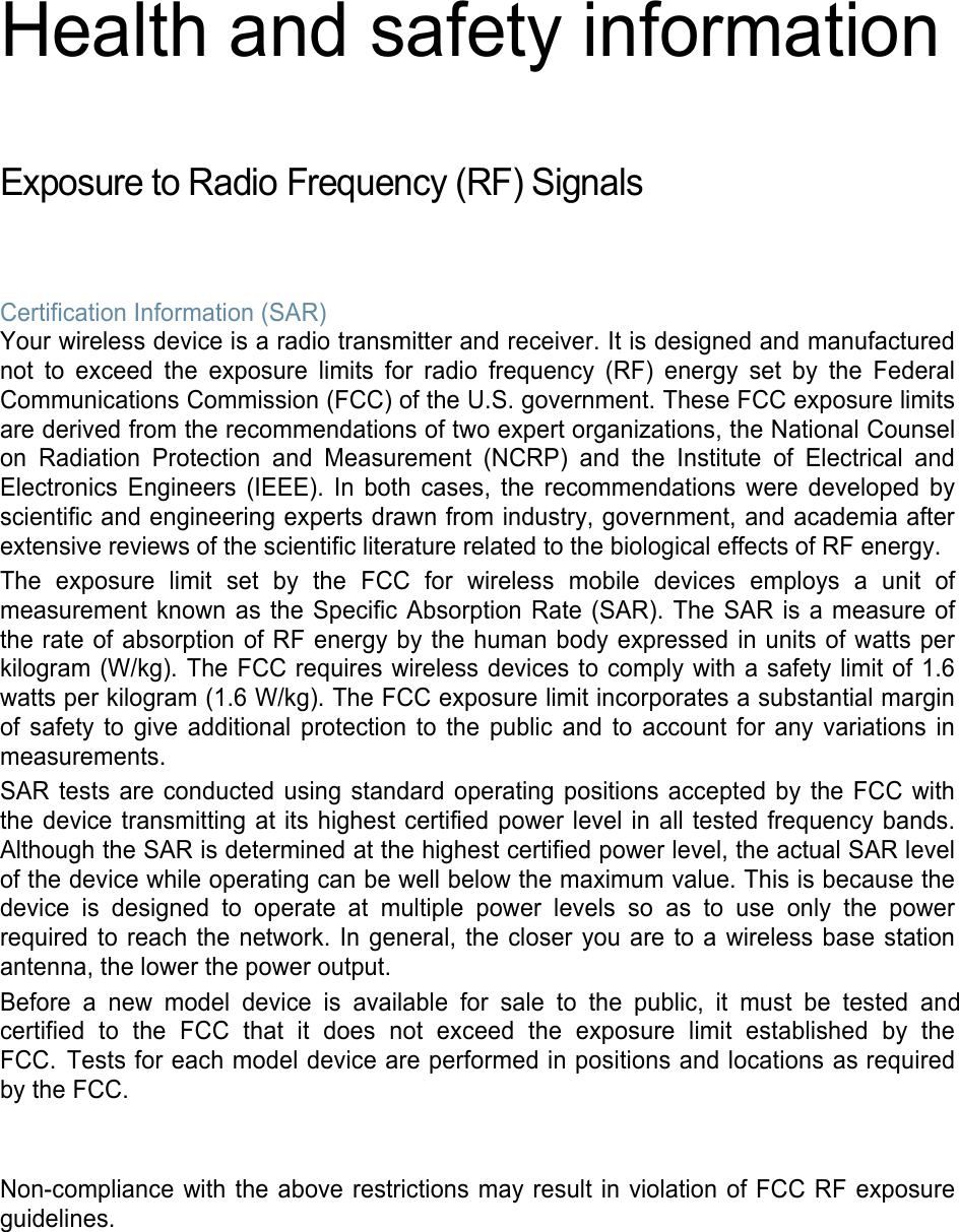 Health and safety information Exposure to Radio Frequency (RF) Signals Certification Information (SAR) Your wireless device is a radio transmitter and receiver. It is designed and manufactured not to exceed the exposure limits for radio frequency (RF) energy set by the Federal Communications Commission (FCC) of the U.S. government. These FCC exposure limits are derived from the recommendations of two expert organizations, the National Counsel on Radiation Protection and Measurement (NCRP) and the Institute of Electrical and Electronics Engineers (IEEE). In both cases, the recommendations were developed by scientific and engineering experts drawn from industry, government, and academia after extensive reviews of the scientific literature related to the biological effects of RF energy. The exposure limit set by the FCC for wireless mobile devices employs a unit of measurement known as the Specific Absorption Rate (SAR). The SAR is a measure of the rate of absorption of RF energy by the human body expressed in units of watts per kilogram (W/kg). The FCC requires wireless devices to comply with a safety limit of 1.6 watts per kilogram (1.6 W/kg). The FCC exposure limit incorporates a substantial margin of safety to give additional protection to the public and to account for any variations in measurements. SAR tests are conducted using standard operating positions accepted by the FCC with the device transmitting at its highest certified power level in all tested frequency bands. Although the SAR is determined at the highest certified power level, the actual SAR level of the device while operating can be well below the maximum value. This is because the device is designed to operate at multiple power levels so as to use only the power required to reach the network. In general, the closer you are to a wireless base station antenna, the lower the power output. Before a new model device is available for sale to the public, it must be tested and certified  to  the  FCC  that  it  does  not  exceed  the  exposure  limit  established  by  the FCC. Tests for each model device are performed in positions and locations as required by the FCC.  Non-compliance with the above restrictions may result in violation of FCC RF exposure guidelines. 