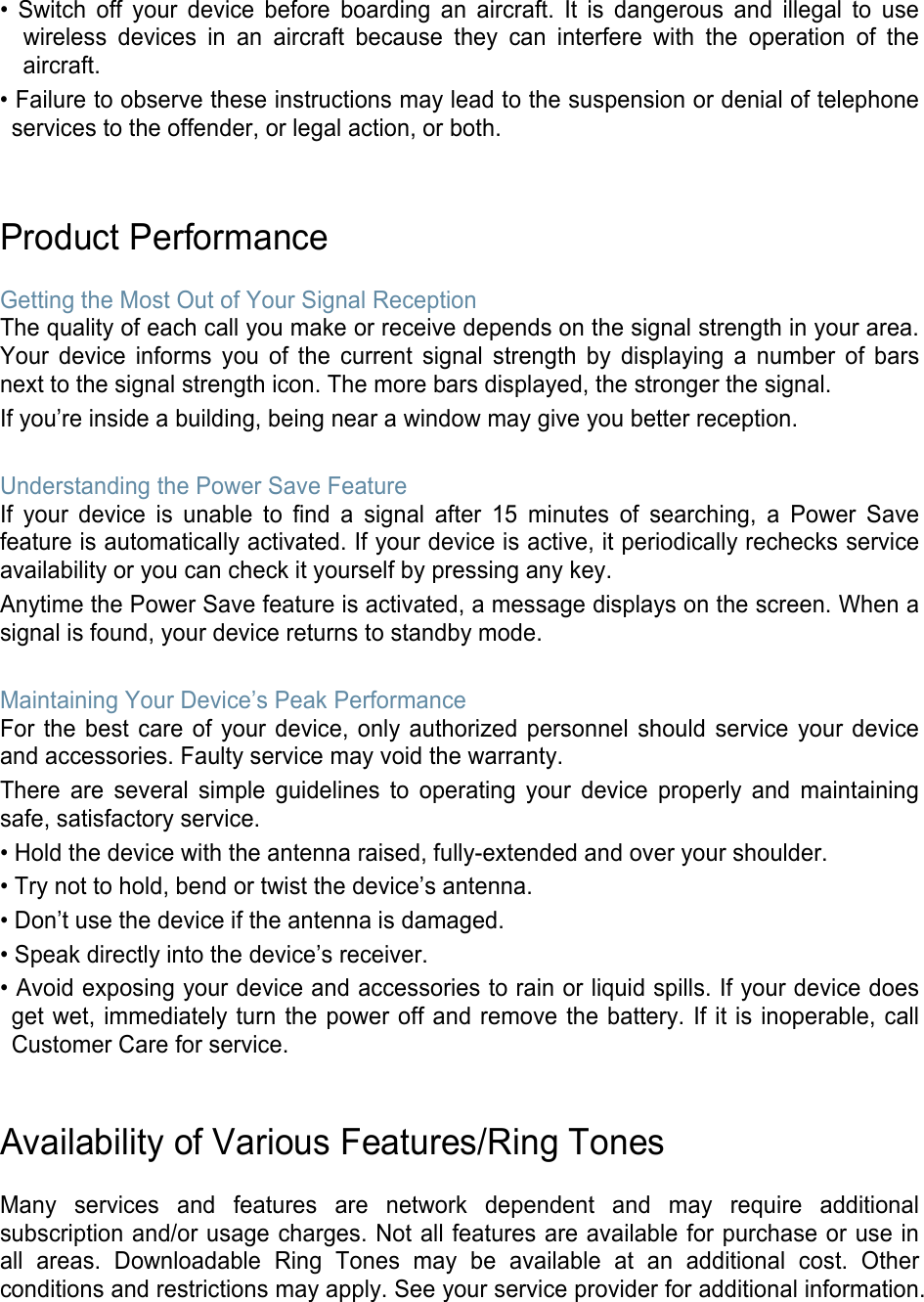 • Switch off your device before boarding an aircraft. It is dangerous and illegal to usewireless devices in an aircraft because they can interfere with the operation of theaircraft.• Failure to observe these instructions may lead to the suspension or denial of telephoneservices to the offender, or legal action, or both.Product Performance Getting the Most Out of Your Signal Reception The quality of each call you make or receive depends on the signal strength in your area. Your device informs you of the current signal strength by displaying a number of bars next to the signal strength icon. The more bars displayed, the stronger the signal. If you’re inside a building, being near a window may give you better reception. Understanding the Power Save Feature If your device is unable to find a signal after 15 minutes of searching, a Power Save feature is automatically activated. If your device is active, it periodically rechecks service availability or you can check it yourself by pressing any key. Anytime the Power Save feature is activated, a message displays on the screen. When a signal is found, your device returns to standby mode. Maintaining Your Device’s Peak Performance For the best care of your device, only authorized personnel should service your device and accessories. Faulty service may void the warranty. There are several simple guidelines to operating your device properly and maintaining safe, satisfactory service. • Hold the device with the antenna raised, fully-extended and over your shoulder.• Try not to hold, bend or twist the device’s antenna.• Don’t use the device if the antenna is damaged.• Speak directly into the device’s receiver.• Avoid exposing your device and accessories to rain or liquid spills. If your device doesget wet, immediately turn the power off and remove the battery. If it is inoperable, callCustomer Care for service.Availability of Various Features/Ring Tones Many services and features are network dependent and may require additional subscription and/or usage charges. Not all features are available for purchase or use in all areas. Downloadable Ring Tones may be available at an additional cost. Other conditions and restrictions may apply. See your service provider for additional information. 