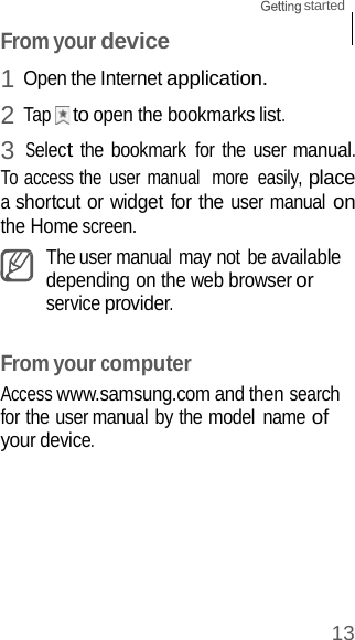 13 started    From your device 1 Open the Internet application. 2 Tap    to open the bookmarks list. 3 Select the bookmark  for the user manual. To access the  user manual  more  easily, place a shortcut or widget for the user manual on the Home screen. The user manual may not be available depending on the web browser or service provider.   From your computer Access www.samsung.com and then search for the user manual by the model  name of your device. 