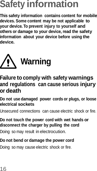 16   Safety information  This safety information  contains content for mobile devices. Some content may be not applicable to your device. To prevent injury to yourself and others or damage to your device, read the safety information  about your device before using the device.   Warning  Failure to comply with safety warnings and regulations  can cause serious injury or death Do not use damaged  power cords or plugs, or loose electrical sockets Unsecured connections  can cause electric  shock or fire.  Do not touch the power cord with wet hands or disconnect the charger by pulling the cord Doing  so may result in electrocution.  Do not bend or damage the power cord Doing  so may cause electric shock or fire. 