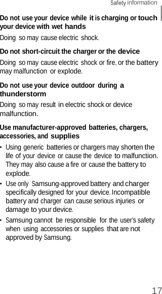17  information    Do not use your device while it is charging or touch your device with wet hands Doing  so may cause electric shock.  Do not short-circuit the charger or the device Doing  so may cause electric shock or fire, or the battery may malfunction  or explode.  Do not use your device outdoor  during a thunderstorm Doing  so may result in electric shock or device malfunction.  Use manufacturer-approved batteries, chargers, accessories, and supplies •  Using generic batteries or chargers may shorten the life of your device or cause the device to malfunction. They may also cause a fire or cause the battery to explode. •  Use only Samsung-approved battery and charger specifically designed for your device. Incompatible battery and charger can cause serious injuries or damage to your device. •  Samsung cannot  be responsible  for the user’s safety when  using accessories or supplies that are not approved by Samsung. 