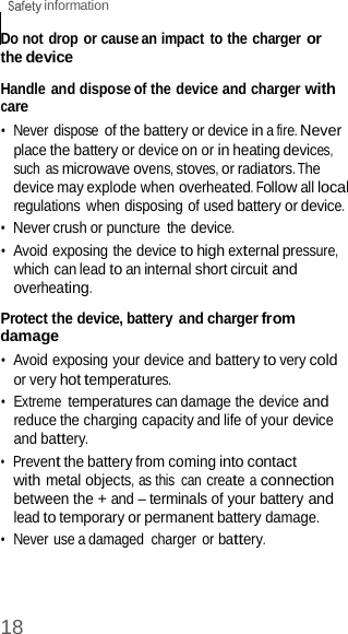 18  information    Do not drop or cause an impact to the charger or the device  Handle and dispose of the device and charger with care •  Never dispose of the battery or device in a fire. Never place the battery or device on or in heating devices, such  as microwave ovens, stoves, or radiators. The device may explode when overheated. Follow all local regulations when disposing of used battery or device. •  Never crush or puncture the device. •  Avoid exposing the device to high external pressure, which can lead to an internal short circuit and overheating.  Protect the device, battery and charger from damage •  Avoid exposing your device and battery to very cold or very hot temperatures. •  Extreme temperatures can damage the device and reduce the charging capacity and life of your device and battery. •  Prevent the battery from coming into contact with metal objects, as this  can create a connection between the + and – terminals of your battery and lead to temporary or permanent battery damage. •  Never use a damaged  charger or battery. 