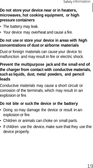 19  information    Do not store your device near or in heaters, microwaves, hot cooking equipment,  or high pressure containers •  The battery may leak. •  Your device may overheat and cause a fire.  Do not use or store your device in areas with high concentrations of dust or airborne materials Dust or foreign materials can cause your device to malfunction  and may result in fire or electric shock.  Prevent the multipurpose  jack and the small end of the charger from contact with conductive materials, such as liquids,  dust, metal  powders,  and pencil leads Conductive materials may cause a short circuit or corrosion of the terminals, which may result in an explosion or fire.  Do not bite  or suck the device or the battery •  Doing  so may damage the device or result in an explosion or fire. •  Children or animals can choke on small parts. •  If children  use the device, make sure that they use the device properly. 