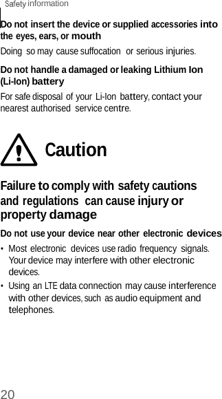 20  information    Do not insert the device or supplied accessories into the eyes, ears, or mouth Doing  so may cause suffocation  or serious injuries.  Do not handle a damaged or leaking Lithium Ion (Li-Ion) battery For safe disposal of your Li-Ion battery, contact your nearest authorised  service centre.   Caution  Failure to comply with safety cautions and regulations  can cause injury or property damage Do not use your device near other  electronic devices •  Most electronic  devices use radio frequency signals. Your device may interfere with other electronic devices. •  Using an LTE data connection may cause interference with other devices, such  as audio equipment and telephones. 