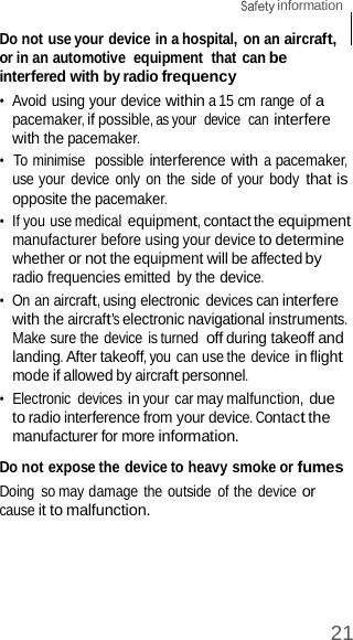 21  information    Do not use your device in a hospital, on an aircraft, or in an automotive  equipment  that can be interfered with by radio frequency •  Avoid using your device within a 15 cm range of a pacemaker, if possible, as your  device  can interfere with the pacemaker. •  To minimise  possible interference with a pacemaker, use your device only  on the  side of your body that is opposite the pacemaker. •  If you use medical equipment, contact the equipment manufacturer before using your device to determine whether or not the equipment will be affected by radio frequencies emitted by the device. •  On an aircraft, using electronic devices can interfere with the aircraft’s electronic navigational instruments. Make sure the device is turned off during takeoff and landing. After takeoff, you can use the device in flight mode if allowed by aircraft personnel. •  Electronic  devices in your car may malfunction, due to radio interference from your device. Contact the manufacturer for more information.  Do not expose the device to heavy smoke or fumes Doing  so may damage  the outside  of the device or cause it to malfunction. 