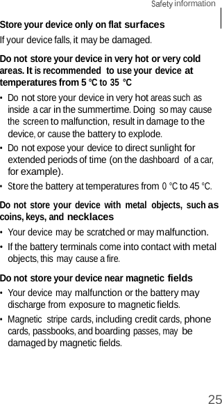 25  information    Store your device only on flat surfaces If your device falls, it may be damaged.  Do not store your device in very hot or very cold areas. It is recommended  to use your device at temperatures from 5 °C to 35 °C •  Do not store your device in very hot areas such as inside a car in the summertime. Doing  so may cause the screen to malfunction, result in damage to the device, or cause the battery to explode. •  Do not expose your device to direct sunlight for extended periods of time (on the dashboard  of a car, for example). •  Store the battery at temperatures from 0 °C to 45 °C.  Do not store your device with  metal  objects,  such as coins, keys, and necklaces •  Your device may be scratched or may malfunction. •  If the battery terminals come into contact with metal objects, this may cause a fire.  Do not store your device near magnetic fields •  Your device may malfunction or the battery may discharge from exposure to magnetic fields. •  Magnetic  stripe  cards, including credit cards, phone cards, passbooks, and boarding passes, may be damaged by magnetic fields. 