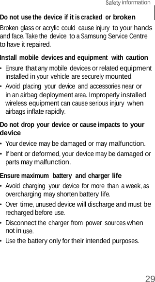 29  information    Do not use the device if it is cracked  or broken Broken glass or acrylic could  cause injury to your hands and face. Take the  device to a Samsung Service Centre to have it repaired.  Install mobile devices and equipment  with caution •  Ensure that any mobile devices or related equipment installed in your vehicle are securely mounted. •  Avoid  placing  your  device and accessories near or in an airbag deployment area. Improperly installed wireless equipment can cause serious injury when airbags inflate rapidly.  Do not drop your device or cause impacts to your device •  Your device may be damaged or may malfunction. •  If bent or deformed, your device may be damaged or parts may malfunction.  Ensure maximum  battery  and charger life •  Avoid  charging  your device for more  than a week, as overcharging may shorten battery life. •  Over time, unused device will discharge and must be recharged before use. •  Disconnect the charger from  power  sources when not in use. •  Use the battery only for their intended purposes. 