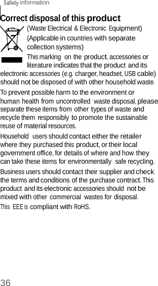  information 36    Correct disposal of this product (Waste Electrical &amp; Electronic Equipment) (Applicable in countries with separate collection systems) This marking  on the product, accessories or literature indicates that the product and its electronic accessories (e.g. charger, headset, USB cable) should not be disposed of with other household waste. To prevent possible harm to the environment or human health from uncontrolled  waste disposal, please separate these items from other types of waste and recycle them responsibly to promote the sustainable reuse of material resources. Household  users should contact either the retailer where they purchased this product, or their local government office, for details of where and how they can take these items for environmentally  safe recycling. Business users should contact their supplier and check the terms and conditions of the purchase contract. This product and its electronic accessories should not be mixed with other  commercial  wastes for disposal. This  EEE is compliant with RoHS. 