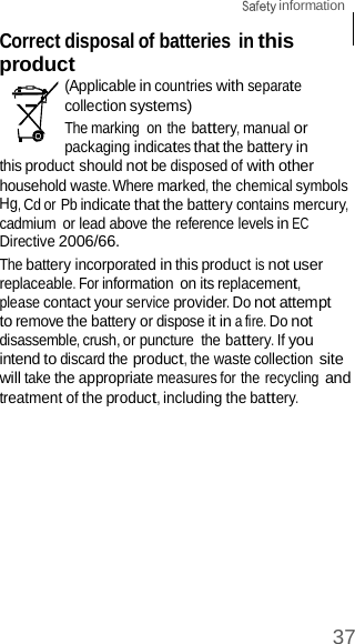  information 37    Correct disposal of batteries in this product (Applicable in countries with separate collection systems) The marking  on the battery, manual or packaging indicates that the battery in this product should not be disposed of with other household waste. Where marked, the chemical symbols Hg, Cd or Pb indicate that the battery contains mercury, cadmium  or lead above the reference levels in EC Directive 2006/66. The battery incorporated in this product is not user replaceable. For information on its replacement, please contact your service provider. Do not attempt to remove the battery or dispose it in a fire. Do not disassemble, crush, or puncture  the battery. If you intend to discard the product, the waste collection site will take the appropriate measures for the recycling and treatment of the product, including the battery. 