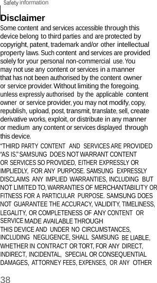  information 38    Disclaimer Some content and services accessible through this device belong to third parties and are protected by copyright, patent, trademark and/or other intellectual property laws. Such content and services are provided solely for your personal non-commercial use. You may not use any content or services in a manner that has not been authorised by the content owner or service provider. Without limiting the foregoing, unless expressly authorised  by the applicable content owner  or service provider, you may not modify, copy, republish, upload, post, transmit, translate, sell, create derivative works, exploit, or distribute in any manner or medium any content or services displayed through this device. “THIRD PARTY CONTENT  AND  SERVICES ARE PROVIDED “AS IS.” SAMSUNG  DOES NOT WARRANT CONTENT OR SERVICES SO PROVIDED, EITHER EXPRESSLY OR IMPLIEDLY,  FOR ANY  PURPOSE. SAMSUNG  EXPRESSLY DISCLAIMS  ANY IMPLIED  WARRANTIES, INCLUDING  BUT NOT LIMITED TO, WARRANTIES OF MERCHANTABILITY OR FITNESS FOR A PARTICULAR  PURPOSE. SAMSUNG DOES NOT GUARANTEE THE ACCURACY, VALIDITY, TIMELINESS, LEGALITY, OR COMPLETENESS OF ANY CONTENT  OR SERVICE MADE AVAILABLE THROUGH THIS DEVICE AND  UNDER NO CIRCUMSTANCES, INCLUDING  NEGLIGENCE, SHALL SAMSUNG BE LIABLE, WHETHER IN CONTRACT OR TORT, FOR ANY DIRECT, INDIRECT, INCIDENTAL,  SPECIAL OR CONSEQUENTIAL DAMAGES,  ATTORNEY FEES, EXPENSES,  OR ANY  OTHER 