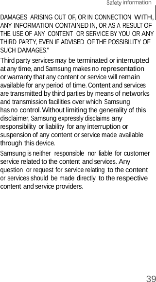  information 39    DAMAGES  ARISING OUT OF, OR IN CONNECTION WITH, ANY INFORMATION CONTAINED IN, OR AS A RESULT OF THE USE OF ANY  CONTENT  OR SERVICE BY YOU OR ANY THIRD PARTY, EVEN IF ADVISED OF THE POSSIBILITY OF SUCH DAMAGES.” Third party services may be terminated or interrupted at any time, and Samsung makes no representation or warranty that any content or service will remain available for any period of time. Content and services are transmitted by third parties by means of networks and transmission facilities over which Samsung has no control. Without limiting the generality of this disclaimer, Samsung expressly disclaims any responsibility or liability for any interruption or suspension of any content or service made available through this device. Samsung is neither  responsible  nor liable for customer service related to the content and services. Any question  or request for service relating to the content or services should  be made directly to the respective content and service providers. 