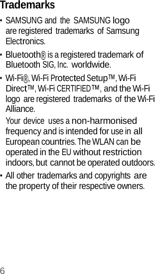 6  Trademarks • SAMSUNG and  the  SAMSUNG logo are registered trademarks of Samsung Electronics. • Bluetooth® is a registered trademark of Bluetooth SIG, Inc. worldwide. • Wi-Fi®, Wi-Fi Protected Setup™, Wi-Fi Direct™, Wi-Fi CERTIFIED™, and the Wi-Fi logo are registered trademarks of the Wi-Fi Alliance. Your device  uses a non-harmonised frequency and is intended for use in all European countries. The WLAN can be operated in the EU without restriction indoors, but cannot be operated outdoors. • All other trademarks and copyrights are the property of their respective owners. 