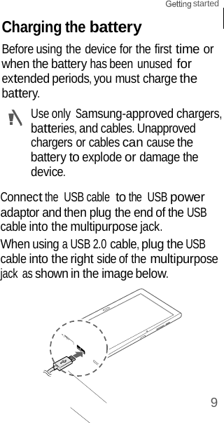 9 started    Charging the battery Before using the device for the first time or when the battery has been unused for extended periods, you must charge the battery. Use only Samsung-approved chargers, batteries, and cables. Unapproved  chargers or cables can cause the battery to explode or damage the device.  Connect the  USB cable  to the  USB power adaptor and then plug the end of the USB cable into the multipurpose jack. When using a USB 2.0 cable, plug the USB cable into the right side of the multipurpose jack  as shown in the image below. 