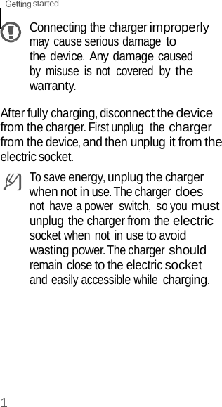 1 started    Connecting the charger improperly may cause serious damage to the device. Any damage caused by  misuse  is not  covered  by the warranty.  After fully charging, disconnect the device from the charger. First unplug  the charger from the device, and then unplug it from the electric socket. To save energy, unplug the charger when not in use. The charger does not  have a power  switch,  so you must unplug the charger from the electric socket when not in use to avoid wasting power. The charger should remain close to the electric socket and easily accessible while charging. 