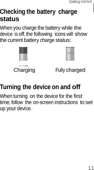 11 started    Checking the battery charge status When you charge the battery while the device is off, the following  icons will show the current battery charge status:     Charging Fully charged   Turning the device on and off When turning  on the device for the first time, follow  the on-screen instructions to set up your device. 