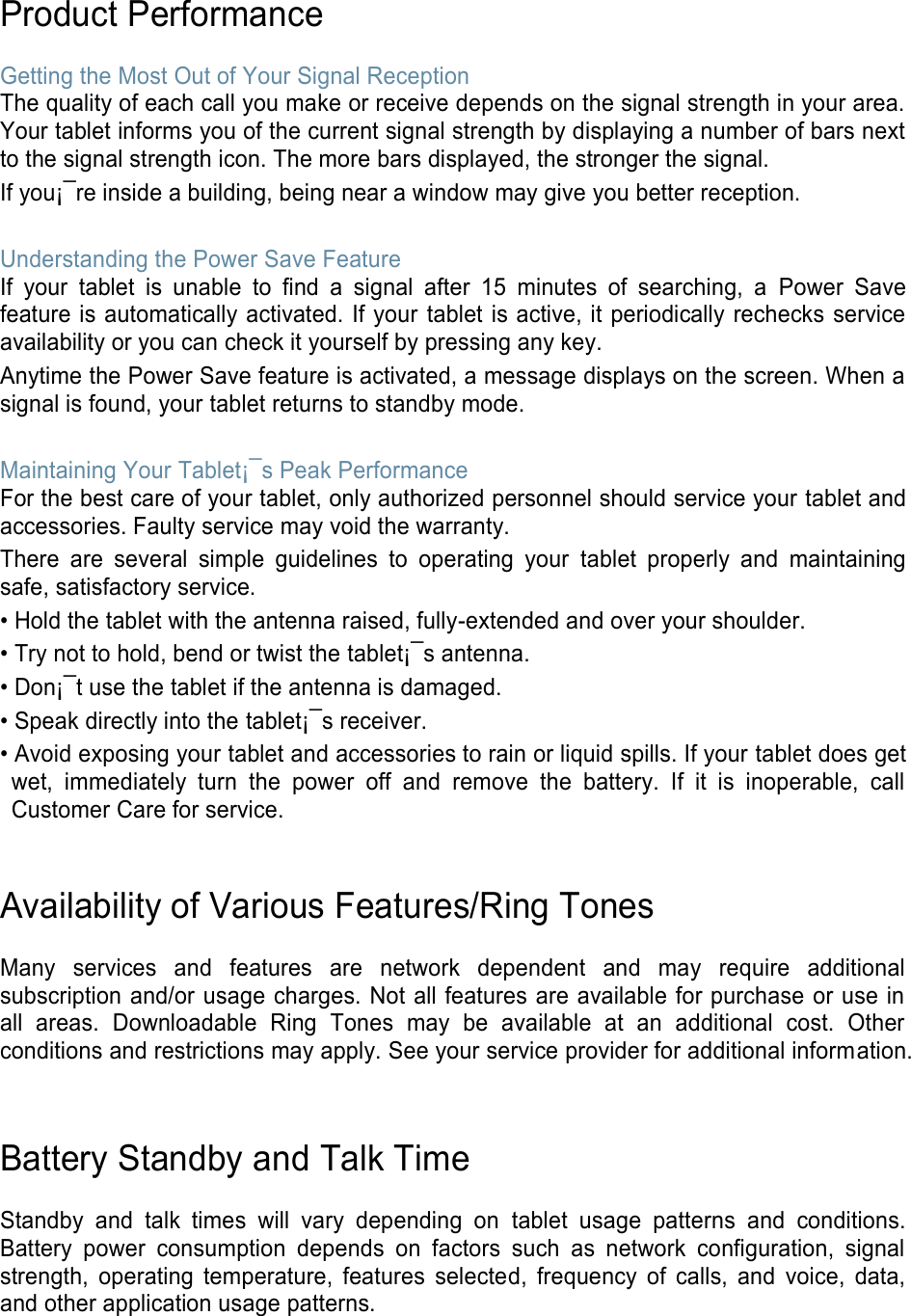 Product Performance  Getting the Most Out of Your Signal Reception The quality of each call you make or receive depends on the signal strength in your area. Your tablet informs you of the current signal strength by displaying a number of bars next to the signal strength icon. The more bars displayed, the stronger the signal. If you¡¯re inside a building, being near a window may give you better reception.  Understanding the Power Save Feature If  your  tablet  is  unable  to  find  a  signal  after  15  minutes  of  searching,  a  Power  Save feature is automatically activated. If your  tablet is active, it periodically rechecks service availability or you can check it yourself by pressing any key. Anytime the Power Save feature is activated, a message displays on the screen. When a signal is found, your tablet returns to standby mode.  Maintaining Your Tablet¡¯s Peak Performance For the best care of your tablet, only authorized personnel should service your tablet and accessories. Faulty service may void the warranty. There  are  several  simple  guidelines  to  operating  your  tablet  properly  and  maintaining safe, satisfactory service. • Hold the tablet with the antenna raised, fully-extended and over your shoulder. • Try not to hold, bend or twist the tablet¡¯s antenna. • Don¡¯t use the tablet if the antenna is damaged. • Speak directly into the tablet¡¯s receiver. • Avoid exposing your tablet and accessories to rain or liquid spills. If your tablet does get wet,  immediately  turn  the  power  off  and  remove  the  battery.  If  it  is  inoperable,  call Customer Care for service.   Availability of Various Features/Ring Tones  Many  services  and  features  are  network  dependent  and  may  require  additional subscription and/or usage charges. Not all features are available for purchase or use in all  areas.  Downloadable  Ring  Tones  may  be  available  at  an  additional  cost.  Other conditions and restrictions may apply. See your service provider for additional information.   Battery Standby and Talk Time  Standby  and  talk  times  will  vary  depending  on  tablet  usage  patterns  and  conditions. Battery  power  consumption  depends  on  factors  such  as  network  configuration,  signal strength,  operating  temperature,  features  selected,  frequency  of  calls,  and  voice,  data, and other application usage patterns.    