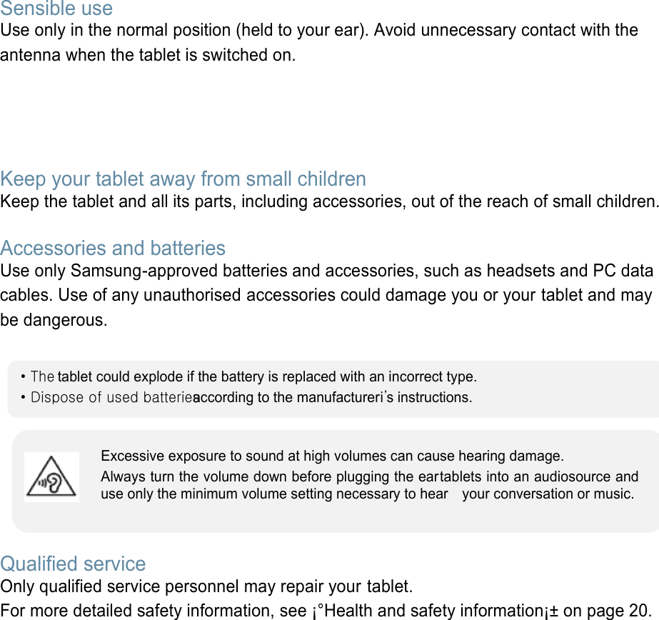 Sensible use Use only in the normal position (held to your ear). Avoid unnecessary contact with the antenna when the tablet is switched on.   Keep your tablet away from small children   Keep the tablet and all its parts, including accessories, out of the reach of small children.  Accessories and batteries Use only Samsung-approved batteries and accessories, such as headsets and PC data cables. Use of any unauthorised accessories could damage you or your tablet and may be dangerous.         Qualified service Only qualified service personnel may repair your tablet. For more detailed safety information, see ¡°Health and safety information¡± on page 20.        • The tablet could explode if the battery is replaced with an incorrect type. • Dispose of used batteries according to the manufactureri’s instructions. Excessive exposure to sound at high volumes can cause hearing damage.   Always turn the volume down before plugging the eartablets into an audiosource and use only the minimum volume setting necessary to hear    your conversation or music. 