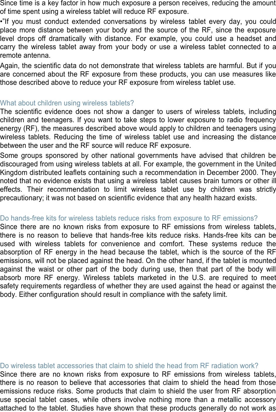 Since time is a key factor in how much exposure a person receives, reducing the amount of time spent using a wireless tablet will reduce RF exposure. •”If  you  must  conduct  extended  conversations  by  wireless  tablet  every  day,  you  could place  more  distance  between  your  body  and  the  source  of  the  RF,  since  the  exposure level  drops  off  dramatically  with  distance.  For  example,  you  could  use  a  headset  and carry  the  wireless  tablet  away  from  your  body  or  use  a  wireless  tablet  connected  to  a remote antenna. Again, the scientific data do not demonstrate that wireless tablets are harmful. But if you are concerned about the RF exposure from these products, you can use measures like those described above to reduce your RF exposure from wireless tablet use.  What about children using wireless tablets? The  scientific  evidence  does  not  show  a  danger  to  users  of  wireless  tablets,  including children  and teenagers. If you  want  to  take  steps to lower exposure  to  radio frequency energy (RF), the measures described above would apply to children and teenagers using wireless  tablets.  Reducing  the  time  of  wireless  tablet  use  and  increasing  the  distance between the user and the RF source will reduce RF exposure. Some  groups  sponsored  by  other  national  governments  have  advised  that  children  be discouraged from using wireless tablets at all. For example, the government in the United Kingdom distributed leaflets containing such a recommendation in December 2000. They noted that no evidence exists that using a wireless tablet causes brain tumors or other ill effects.  Their  recommendation  to  limit  wireless  tablet  use  by  children  was  strictly precautionary; it was not based on scientific evidence that any health hazard exists.    Do hands-free kits for wireless tablets reduce risks from exposure to RF emissions? Since  there  are  no  known  risks  from  exposure  to  RF  emissions  from  wireless  tablets, there  is  no  reason  to  believe  that  hands-free  kits  reduce  risks.  Hands-free  kits  can  be used  with  wireless  tablets  for  convenience  and  comfort.  These  systems  reduce  the absorption  of  RF  energy  in the  head  because the  tablet,  which  is  the  source  of the  RF emissions, will not be placed against the head. On the other hand, if the tablet is mounted against  the  waist  or  other  part  of  the  body  during  use,  then  that  part  of  the  body  will absorb  more  RF  energy.  Wireless  tablets  marketed  in  the  U.S.  are  required  to  meet safety requirements regardless of whether they are used against the head or against the body. Either configuration should result in compliance with the safety limit.        Do wireless tablet accessories that claim to shield the head from RF radiation work? Since  there  are  no  known  risks  from  exposure  to  RF  emissions  from  wireless  tablets, there  is  no  reason  to  believe  that  accessories  that  claim  to  shield  the  head  from  those emissions reduce risks. Some products that claim to shield the user from RF absorption use  special  tablet  cases,  while  others  involve  nothing  more  than  a  metallic  accessory attached to the tablet. Studies have shown that these products generally do not work as 