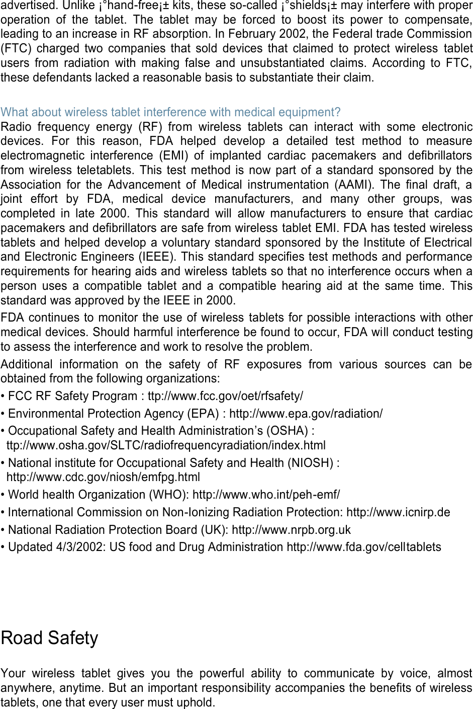 advertised. Unlike ¡°hand-free¡± kits, these so-called ¡°shields¡± may interfere with proper operation  of  the  tablet.  The  tablet  may  be  forced  to  boost  its  power  to  compensate, leading to an increase in RF absorption. In February 2002, the Federal trade Commission (FTC)  charged  two  companies  that  sold  devices  that  claimed  to  protect  wireless  tablet users  from  radiation  with  making  false  and  unsubstantiated  claims.  According  to  FTC, these defendants lacked a reasonable basis to substantiate their claim.  What about wireless tablet interference with medical equipment? Radio  frequency  energy  (RF)  from  wireless  tablets  can  interact  with  some  electronic devices.  For  this  reason,  FDA  helped  develop  a  detailed  test  method  to  measure electromagnetic  interference  (EMI)  of  implanted  cardiac  pacemakers  and  defibrillators from  wireless  teletablets.  This test  method  is  now part  of  a  standard  sponsored  by  the Association  for  the  Advancement  of  Medical  instrumentation  (AAMI).  The  final  draft,  a joint  effort  by  FDA,  medical  device  manufacturers,  and  many  other  groups,  was completed  in  late  2000.  This  standard  will  allow  manufacturers  to  ensure  that  cardiac pacemakers and defibrillators are safe from wireless tablet EMI. FDA has tested wireless tablets and helped develop a voluntary standard sponsored by the Institute of Electrical and Electronic Engineers (IEEE). This standard specifies test methods and performance requirements for hearing aids and wireless tablets so that no interference occurs when a person  uses  a  compatible  tablet  and  a  compatible  hearing  aid  at  the  same  time.  This standard was approved by the IEEE in 2000. FDA continues to monitor the use of wireless  tablets for possible interactions with other medical devices. Should harmful interference be found to occur, FDA will conduct testing to assess the interference and work to resolve the problem. Additional  information  on  the  safety  of  RF  exposures  from  various  sources  can  be obtained from the following organizations: • FCC RF Safety Program : ttp://www.fcc.gov/oet/rfsafety/ • Environmental Protection Agency (EPA) : http://www.epa.gov/radiation/ • Occupational Safety and Health Administration’s (OSHA) :   ttp://www.osha.gov/SLTC/radiofrequencyradiation/index.html • National institute for Occupational Safety and Health (NIOSH) : http://www.cdc.gov/niosh/emfpg.html   • World health Organization (WHO): http://www.who.int/peh-emf/ • International Commission on Non-Ionizing Radiation Protection: http://www.icnirp.de • National Radiation Protection Board (UK): http://www.nrpb.org.uk • Updated 4/3/2002: US food and Drug Administration http://www.fda.gov/celltablets     Road Safety  Your  wireless  tablet  gives  you  the  powerful  ability  to  communicate  by  voice,  almost anywhere, anytime. But an important responsibility accompanies the benefits of wireless tablets, one that every user must uphold. 