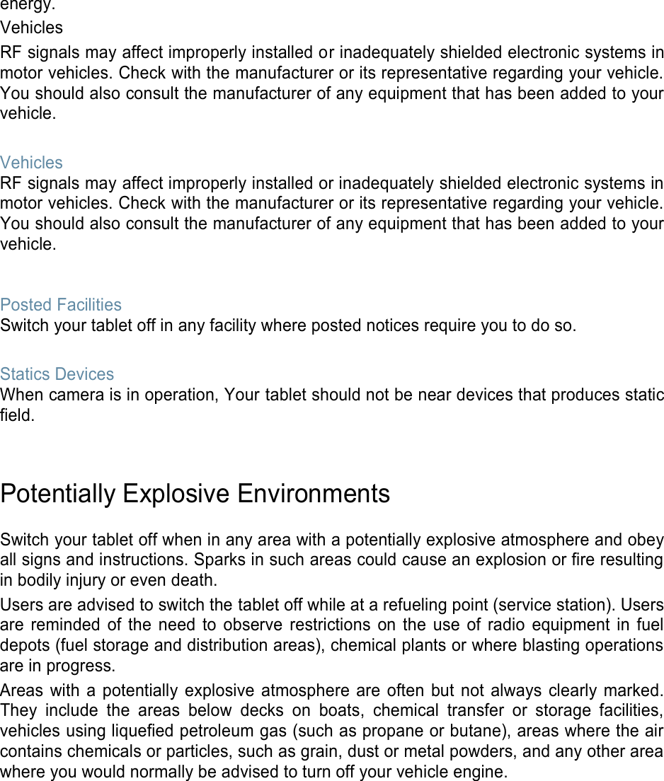 energy. Vehicles RF signals may affect improperly installed or inadequately shielded electronic systems in motor vehicles. Check with the manufacturer or its representative regarding your vehicle. You should also consult the manufacturer of any equipment that has been added to your vehicle.  Vehicles RF signals may affect improperly installed or inadequately shielded electronic systems in motor vehicles. Check with the manufacturer or its representative regarding your vehicle. You should also consult the manufacturer of any equipment that has been added to your vehicle.   Posted Facilities Switch your tablet off in any facility where posted notices require you to do so.  Statics Devices When camera is in operation, Your tablet should not be near devices that produces static field.   Potentially Explosive Environments  Switch your tablet off when in any area with a potentially explosive atmosphere and obey all signs and instructions. Sparks in such areas could cause an explosion or fire resulting in bodily injury or even death. Users are advised to switch the tablet off while at a refueling point (service station). Users are reminded  of the  need  to  observe  restrictions  on  the  use  of  radio  equipment  in  fuel depots (fuel storage and distribution areas), chemical plants or where blasting operations are in progress. Areas  with  a  potentially  explosive  atmosphere  are  often  but  not  always  clearly marked. They  include  the  areas  below  decks on  boats,  chemical  transfer  or  storage  facilities, vehicles using liquefied petroleum gas (such as propane or butane), areas where the air contains chemicals or particles, such as grain, dust or metal powders, and any other area where you would normally be advised to turn off your vehicle engine.    