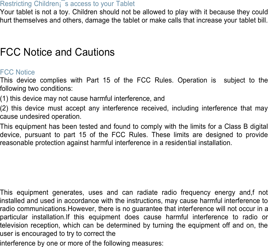  Restricting Children¡¯s access to your Tablet Your tablet is not a toy. Children should not be allowed to play with it because they could hurt themselves and others, damage the tablet or make calls that increase your tablet bill.   FCC Notice and Cautions  FCC Notice This  device  complies  with  Part  15  of  the  FCC  Rules.  Operation  is    subject  to  the following two conditions: (1) this device may not cause harmful interference, and (2)  this  device  must  accept  any  interference  received,  including  interference  that  may cause undesired operation. This equipment has been tested and found to comply with the limits for a Class B digital device,  pursuant  to  part  15  of  the  FCC  Rules.  These  limits  are  designed  to  provide reasonable protection against harmful interference in a residential installation.     This  equipment  generates,  uses  and  can  radiate  radio  frequency  energy  and,f  not installed and used in accordance with the instructions, may cause harmful interference to radio communications.However, there is no guarantee that interference will not occur in a particular  installation.If  this  equipment  does  cause  harmful  interference  to  radio  or television reception,  which  can  be determined  by turning  the  equipment  off and on, the user is encouraged to try to correct the interference by one or more of the following measures: 