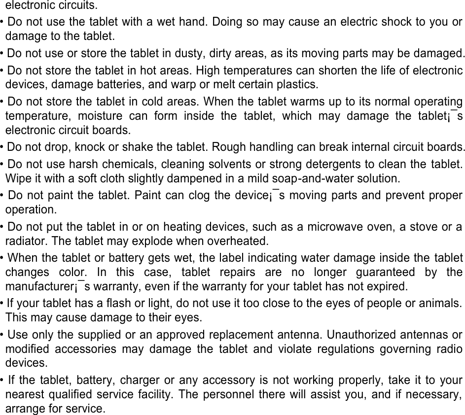 electronic circuits. • Do not use the tablet with a wet hand. Doing so may cause an electric shock to you or damage to the tablet. • Do not use or store the tablet in dusty, dirty areas, as its moving parts may be damaged. • Do not store the tablet in hot areas. High temperatures can shorten the life of electronic devices, damage batteries, and warp or melt certain plastics. • Do not store the tablet in cold areas. When the tablet warms up to its normal operating temperature,  moisture  can  form  inside  the  tablet,  which  may  damage  the  tablet¡¯s electronic circuit boards. • Do not drop, knock or shake the tablet. Rough handling can break internal circuit boards. • Do not use harsh chemicals, cleaning solvents or strong detergents to clean the  tablet. Wipe it with a soft cloth slightly dampened in a mild soap-and-water solution. • Do not paint the  tablet. Paint can clog the device¡¯s moving parts and prevent proper operation. • Do not put the tablet in or on heating devices, such as a microwave oven, a stove or a radiator. The tablet may explode when overheated. • When the tablet or battery gets wet, the label indicating water damage inside the tablet changes  color.  In  this  case,  tablet  repairs  are  no  longer  guaranteed  by  the manufacturer¡¯s warranty, even if the warranty for your tablet has not expired.   • If your tablet has a flash or light, do not use it too close to the eyes of people or animals. This may cause damage to their eyes. • Use only the supplied or an approved replacement antenna. Unauthorized antennas or modified  accessories  may  damage  the  tablet  and  violate  regulations  governing  radio devices. • If  the  tablet,  battery,  charger  or  any  accessory is  not  working  properly,  take  it  to  your nearest qualified  service  facility. The personnel there will assist you, and if necessary, arrange for service.     