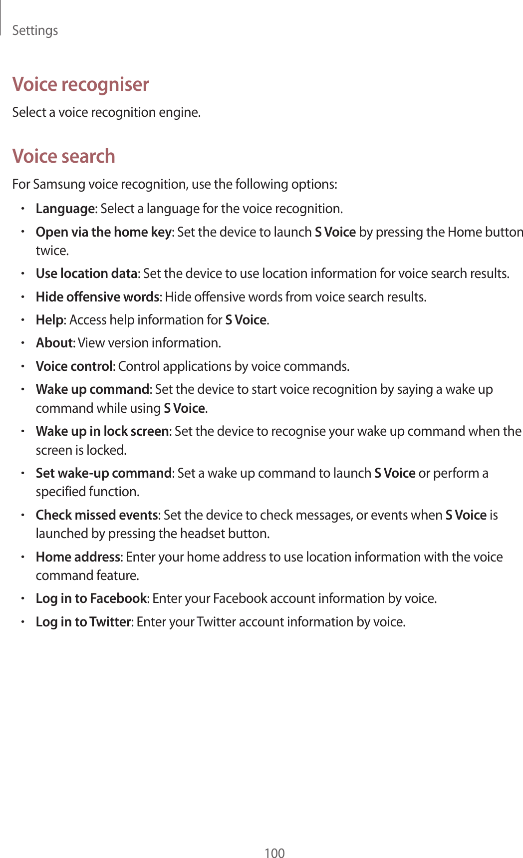 Settings100Voice recogniserSelect a voice recognition engine.Voice searchFor Samsung voice recognition, use the following options:•Language: Select a language for the voice recognition.•Open via the home key: Set the device to launch S Voice by pressing the Home button twice.•Use location data: Set the device to use location information for voice search results.•Hide offensive words: Hide offensive words from voice search results.•Help: Access help information for S Voice.•About: View version information.•Voice control: Control applications by voice commands.•Wake up command: Set the device to start voice recognition by saying a wake up command while using S Voice.•Wake up in lock screen: Set the device to recognise your wake up command when the screen is locked.•Set wake-up command: Set a wake up command to launch S Voice or perform a specified function.•Check missed events: Set the device to check messages, or events when S Voice is launched by pressing the headset button.•Home address: Enter your home address to use location information with the voice command feature.•Log in to Facebook: Enter your Facebook account information by voice.•Log in to Twitter: Enter your Twitter account information by voice.