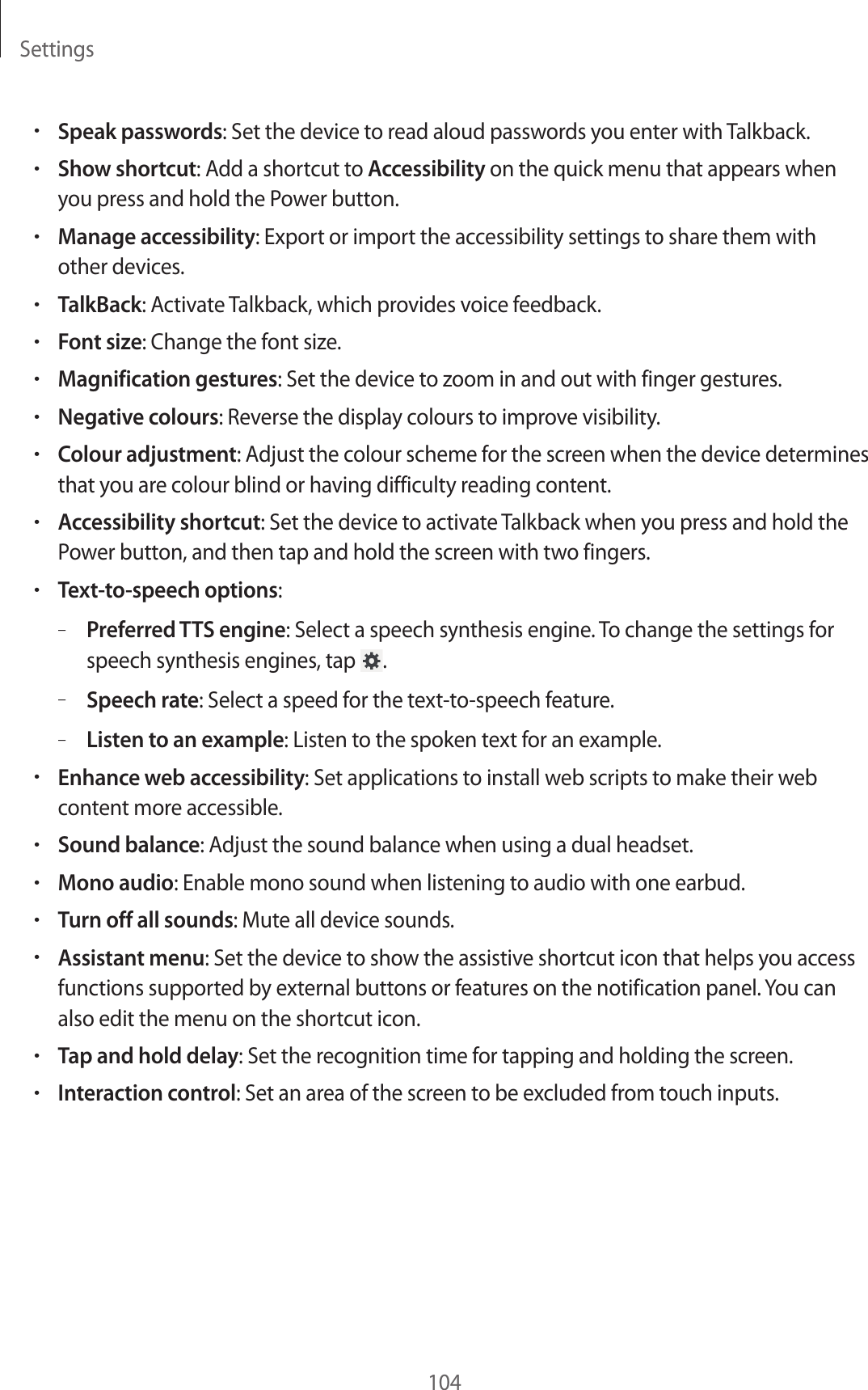 Settings104•Speak passwords: Set the device to read aloud passwords you enter with Talkback.•Show shortcut: Add a shortcut to Accessibility on the quick menu that appears when you press and hold the Power button.•Manage accessibility: Export or import the accessibility settings to share them with other devices.•TalkBack: Activate Talkback, which provides voice feedback.•Font size: Change the font size.•Magnification gestures: Set the device to zoom in and out with finger gestures.•Negative colours: Reverse the display colours to improve visibility.•Colour adjustment: Adjust the colour scheme for the screen when the device determines that you are colour blind or having difficulty reading content.•Accessibility shortcut: Set the device to activate Talkback when you press and hold the Power button, and then tap and hold the screen with two fingers.•Text-to-speech options:–Preferred TTS engine: Select a speech synthesis engine. To change the settings for speech synthesis engines, tap  .–Speech rate: Select a speed for the text-to-speech feature.–Listen to an example: Listen to the spoken text for an example.•Enhance web accessibility: Set applications to install web scripts to make their web content more accessible.•Sound balance: Adjust the sound balance when using a dual headset.•Mono audio: Enable mono sound when listening to audio with one earbud.•Turn off all sounds: Mute all device sounds.•Assistant menu: Set the device to show the assistive shortcut icon that helps you access functions supported by external buttons or features on the notification panel. You can also edit the menu on the shortcut icon.•Tap and hold delay: Set the recognition time for tapping and holding the screen.•Interaction control: Set an area of the screen to be excluded from touch inputs.