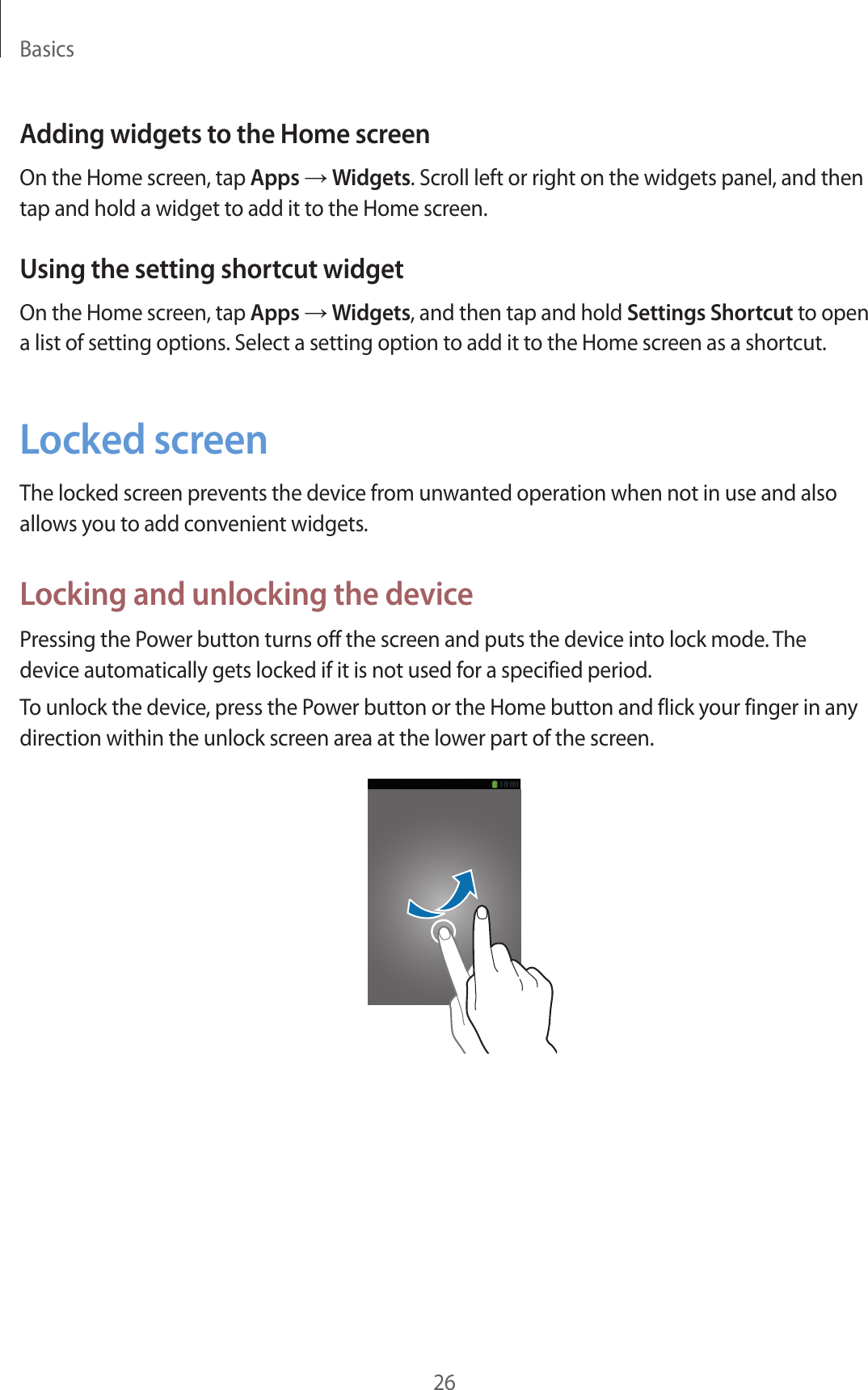 Basics26Adding widgets to the Home screenOn the Home screen, tap Apps → Widgets. Scroll left or right on the widgets panel, and then tap and hold a widget to add it to the Home screen.Using the setting shortcut widgetOn the Home screen, tap Apps → Widgets, and then tap and hold Settings Shortcut to open a list of setting options. Select a setting option to add it to the Home screen as a shortcut.Locked screenThe locked screen prevents the device from unwanted operation when not in use and also allows you to add convenient widgets.Locking and unlocking the devicePressing the Power button turns off the screen and puts the device into lock mode. The device automatically gets locked if it is not used for a specified period.To unlock the device, press the Power button or the Home button and flick your finger in any direction within the unlock screen area at the lower part of the screen.