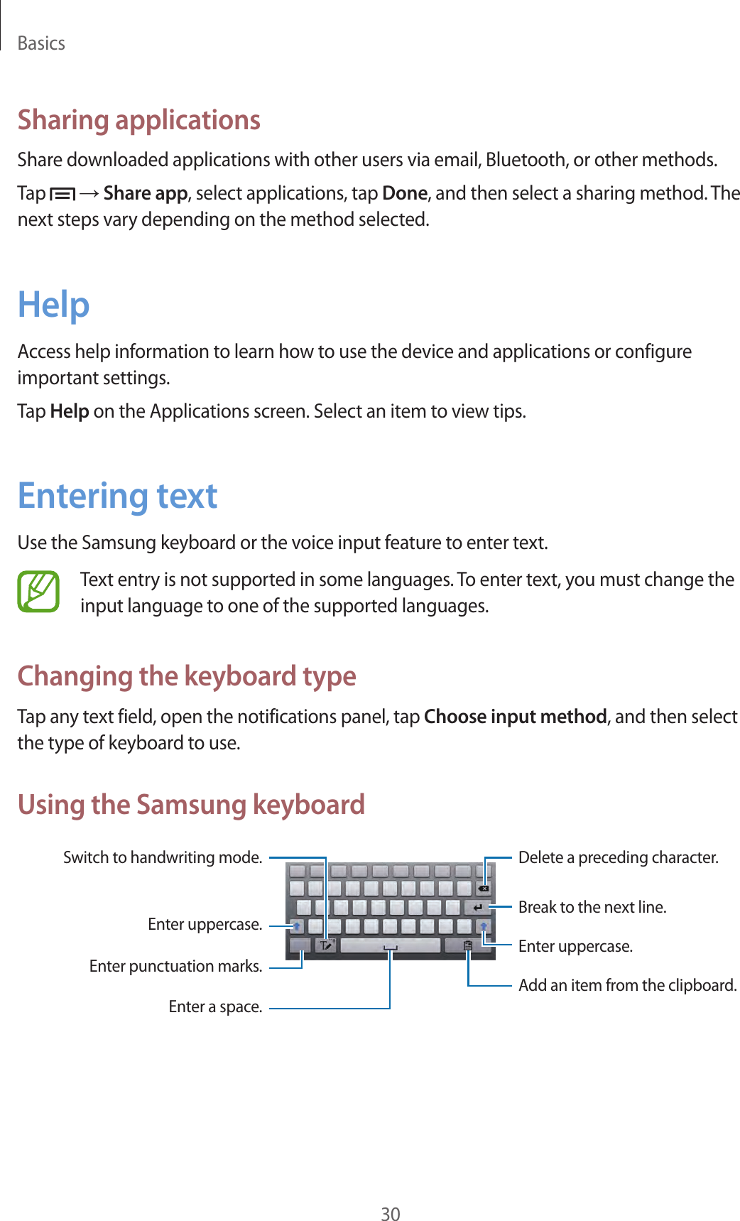 Basics30Sharing applicationsShare downloaded applications with other users via email, Bluetooth, or other methods.Tap   → Share app, select applications, tap Done, and then select a sharing method. The next steps vary depending on the method selected.HelpAccess help information to learn how to use the device and applications or configure important settings.Tap Help on the Applications screen. Select an item to view tips.Entering textUse the Samsung keyboard or the voice input feature to enter text.Text entry is not supported in some languages. To enter text, you must change the input language to one of the supported languages.Changing the keyboard typeTap any text field, open the notifications panel, tap Choose input method, and then select the type of keyboard to use.Using the Samsung keyboardBreak to the next line.Delete a preceding character.Enter punctuation marks.Enter uppercase.Switch to handwriting mode.Enter a space.Enter uppercase.Add an item from the clipboard.