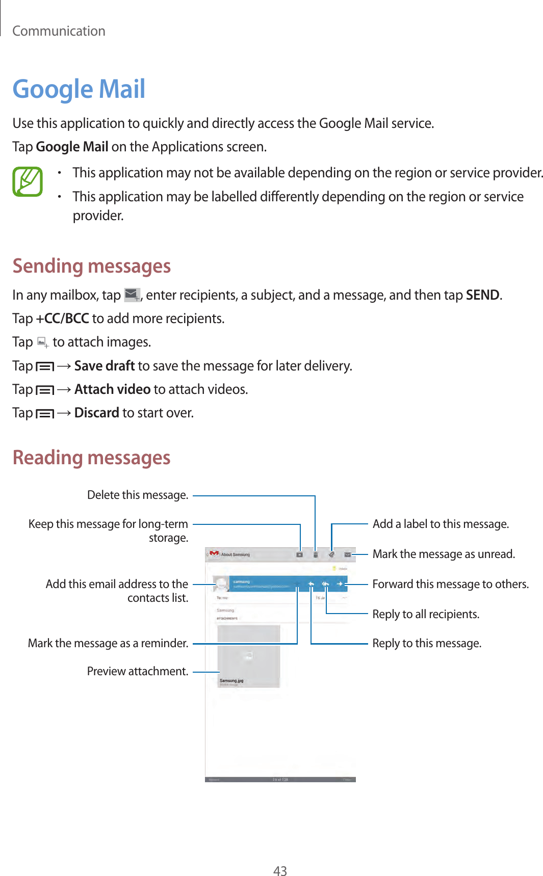 Communication43Google MailUse this application to quickly and directly access the Google Mail service.Tap Google Mail on the Applications screen.•This application may not be available depending on the region or service provider.•This application may be labelled differently depending on the region or service provider.Sending messagesIn any mailbox, tap  , enter recipients, a subject, and a message, and then tap SEND.Tap +CC/BCC to add more recipients.Tap   to attach images.Tap   → Save draft to save the message for later delivery.Tap   → Attach video to attach videos.Tap   → Discard to start over.Reading messagesMark the message as unread.Add a label to this message.Preview attachment.Keep this message for long-term storage.Mark the message as a reminder.Delete this message.Reply to this message.Reply to all recipients.Add this email address to the contacts list.Forward this message to others.